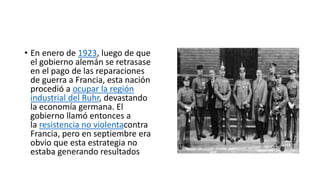 • En enero de 1923, luego de que
el gobierno alemán se retrasase
en el pago de las reparaciones
de guerra a Francia, esta nación
procedió a ocupar la región
industrial del Ruhr, devastando
la economía germana. El
gobierno llamó entonces a
la resistencia no violentacontra
Francia, pero en septiembre era
obvio que esta estrategia no
estaba generando resultados
 