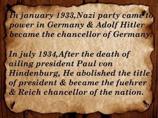 In january 1933,Nazi party came to
power in Germany & Adolf Hitler
became the chancellor of Germany.
In july 1934,After the death of
ailing president Paul von
Hindenburg, He abolished the title
of president & became the fuehrer
& Reich chancellor of the nation.
 