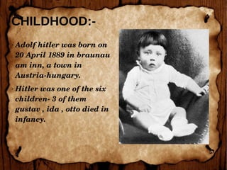 CHILDHOOD:-
➢ Adolf hitler was born on 
20 April 1889 in braunau 
am inn, a town in 
Austria­hungary.
➢ Hitler was one of the six 
children­ 3 of them 
gustav , ida , otto died in 
infancy.
 