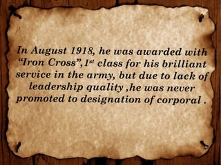 In August 1918, he was awarded with
“Iron Cross”,1st
class for his brilliant
service in the army, but due to lack of
leadership quality ,he was never
promoted to designation of corporal .
 