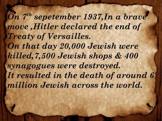 On 7th
sepetember 1937,In a brave
move ,Hitler declared the end of
Treaty of Versailles.
On that day 20,000 Jewish were
killed,7,500 Jewish shops & 400
synagogues were destroyed.
It resulted in the death of around 6
million Jewish across the world.
 