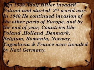 In 1939,Adolf Hitler invaded
Poland and started 2nd
world war.
In 1940 He continued invasion of
the other parts of Europe, and by
the end of year, Countries like
Poland ,Holland ,Denmark,
Belgium, Romania, Norway,
Yugoslavia & France were invaded
by Nazi Germany.
 