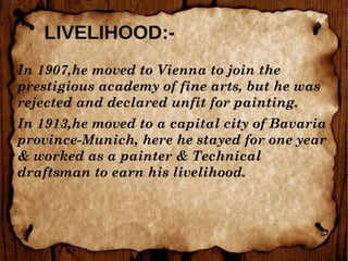 LIVELIHOOD:-
In 1907,he moved to Vienna to join the
prestigious academy of fine arts, but he was
rejected and declared unfit for painting.
In 1913,he moved to a capital city of Bavaria
province-Munich, here he stayed for one year
& worked as a painter & Technical
draftsman to earn his livelihood.
 