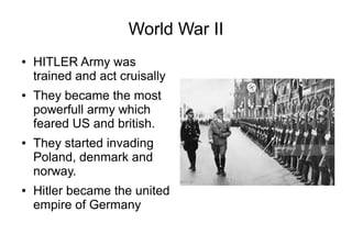 World War II
● HITLER Army was
trained and act cruisally
● They became the most
powerfull army which
feared US and british.
● They started invading
Poland, denmark and
norway.
● Hitler became the united
empire of Germany
 