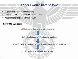 Leader I would hate to love
• Supreme chancellor of Nazi party
• Leader of National Socialist German Worker
• Accountable for Second World War
Early life Synopsis:
1889: Born in Brannau am Inn, Austria
Left school at age of 16 to become a painter
Rejected twice by Academy of Arts. Struggled as a painter (1907 08)
1914: Serves in World War 1 as runner
 