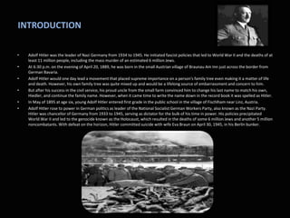 INTRODUCTION
• Adolf Hitler was the leader of Nazi Germany from 1934 to 1945. He initiated fascist policies that led to World War II and the deaths of at
least 11 million people, including the mass murder of an estimated 6 million Jews.
• At 6:30 p.m. on the evening of April 20, 1889, he was born in the small Austrian village of Braunau Am Inn just across the border from
German Bavaria.
• Adolf Hitler would one day lead a movement that placed supreme importance on a person's family tree even making it a matter of life
and death. However, his own family tree was quite mixed up and would be a lifelong source of embarrassment and concern to him.
• But after his success in the civil service, his proud uncle from the small farm convinced him to change his last name to match his own,
Hiedler, and continue the family name. However, when it came time to write the name down in the record book it was spelled as Hitler.
• In May of 1895 at age six, young Adolf Hitler entered first grade in the public school in the village of Fischlham near Linz, Austria.
• Adolf Hitler rose to power in German politics as leader of the National Socialist German Workers Party, also known as the Nazi Party.
Hitler was chancellor of Germany from 1933 to 1945, serving as dictator for the bulk of his time in power. His policies precipitated
World War II and led to the genocide known as the Holocaust, which resulted in the deaths of some 6 million Jews and another 5 million
noncombatants. With defeat on the horizon, Hitler committed suicide with wife Eva Braun on April 30, 1945, in his Berlin bunker.
 