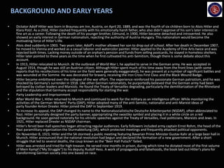 BACKGROUND AND EARLY YEARS
• Dictator Adolf Hitler was born in Braunau am Inn, Austria, on April 20, 1889, and was the fourth of six children born to Alois Hitler and
Klara Polzl. As a child, Hitler clashed frequently with his emotionally harsh father, who also didn't approve of his son's later interest in
fine art as a career. Following the death of his younger brother, Edmund, in 1900, Hitler became detached and introverted. He also
showed an early interest in German nationalism, rejecting the authority of Austria-Hungary. This nationalism would become the
motivating force of Hitler's life.
• Alois died suddenly in 1903. Two years later, Adolf's mother allowed her son to drop out of school. After her death in December 1907,
he moved to Vienna and worked as a casual laborer and watercolor painter. Hitler applied to the Academy of Fine Arts twice and was
rejected both times. Lacking money outside of an orphan's pension and funds from selling postcards, he stayed in homeless shelters.
Hitler later pointed to these years as the time when he first cultivated his anti-Semitism, though there is some debate about this
account.
• In 1913, Hitler relocated to Munich. At the outbreak of World War I, he applied to serve in the German army. He was accepted in
August 1914, though he was still an Austrian citizen. Although Hitler spent much of his time away from the front lines (with some
reports that his recollections of his time on the field were generally exaggerated), he was present at a number of significant battles and
was wounded at the Somme. He was decorated for bravery, receiving the Iron Cross First Class and the Black Wound Badge.
• Hitler became embittered over the collapse of the war effort. The experience reinforced his passionate German patriotism, and he was
shocked by Germany's surrender in 1918. Like other German nationalists, he purportedly believed that the German army had been
betrayed by civilian leaders and Marxists. He found the Treaty of Versailles degrading, particularly the demilitarization of the Rhineland
and the stipulation that Germany accept responsibility for starting the war.
• Party Leadership and Imprisonment
• After World War I, Hitler returned to Munich and continued to work for the military as an intelligence officer. While monitoring the
activities of the German Workers’ Party (DAP), Hitler adopted many of the anti-Semitic, nationalist and anti-Marxist ideas of
party founder Anton Drexler. Hitler joined the DAP in September 1919.
• To increase its appeal, the DAP changed its name to the Nationalsozialistische Deutsche Arbeiterpartei (NSDAP), often abbreviated to
Nazi. Hitler personally designed the party banner, appropriating the swastika symbol and placing it in a white circle on a red
background. He soon gained notoriety for his vitriolic speeches against the Treaty of Versailles, rival politicians, Marxists and Jews. In
1921, Hitler replaced Drexler as NSDAP chairman.
• Hitler's fervid beer-hall speeches began attracting regular audiences. Early followers included army captain Ernst Rohm, the head of the
Nazi paramilitary organization the Sturmabteilung (SA), which protected meetings and frequently attacked political opponents.
• On November 8, 1923, Hitler and the SA stormed a public meeting featuring Bavarian Prime Minister Gustav Kahr at a large beer hall in
Munich. Hitler announced that the national revolution had begun and declared the formation of a new government. After a short
struggle that led to several deaths, the coup known as the "Beer Hall Putsch" failed.
• Hitler was arrested and tried for high treason. He served nine months in prison, during which time he dictated most of the first volume
of Mein Kampf ("My Struggle") to his deputy, Rudolf Hess. A work of propaganda and falsehoods, the book laid out Hitler's plans for
transforming German society into one based on race.
 