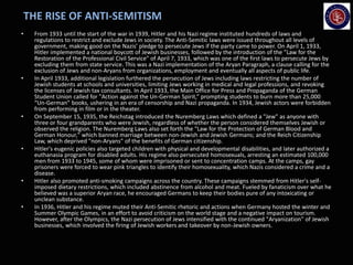 THE RISE OF ANTI-SEMITISM
• From 1933 until the start of the war in 1939, Hitler and his Nazi regime instituted hundreds of laws and
regulations to restrict and exclude Jews in society. The Anti-Semitic laws were issued throughout all levels of
government, making good on the Nazis’ pledge to persecute Jews if the party came to power. On April 1, 1933,
Hitler implemented a national boycott of Jewish businesses, followed by the introduction of the ”Law for the
Restoration of the Professional Civil Service" of April 7, 1933, which was one of the first laws to persecute Jews by
excluding them from state service. This was a Nazi implementation of the Aryan Paragraph, a clause calling for the
exclusion of Jews and non-Aryans from organizations, employment and eventually all aspects of public life.
• In April 1933, additional legislation furthered the persecution of Jews including laws restricting the number of
Jewish students at schools and universities, limiting Jews working in medical and legal professions, and revoking
the licenses of Jewish tax consultants. In April 1933, the Main Office for Press and Propaganda of the German
Student Union called for "Action against the Un-German Spirit,” prompting students to burn more than 25,000
“Un-German” books, ushering in an era of censorship and Nazi propaganda. In 1934, Jewish actors were forbidden
from performing in film or in the theater.
• On September 15, 1935, the Reichstag introduced the Nuremberg Laws which defined a "Jew" as anyone with
three or four grandparents who were Jewish, regardless of whether the person considered themselves Jewish or
observed the religion. The Nuremberg Laws also set forth the "Law for the Protection of German Blood and
German Honour," which banned marriage between non-Jewish and Jewish Germans; and the Reich Citizenship
Law, which deprived "non-Aryans" of the benefits of German citizenship.
• Hitler's eugenic policies also targeted children with physical and developmental disabilities, and later authorized a
euthanasia program for disabled adults. His regime also persecuted homosexuals, arresting an estimated 100,000
men from 1933 to 1945, some of whom were imprisoned or sent to concentration camps. At the camps, gay
prisoners were forced to wear pink triangles to identify their homosexuality, which Nazis considered a crime and a
disease.
• Hitler also promoted anti-smoking campaigns across the country. These campaigns stemmed from Hitler's self-
imposed dietary restrictions, which included abstinence from alcohol and meat. Fueled by fanaticism over what he
believed was a superior Aryan race, he encouraged Germans to keep their bodies pure of any intoxicating or
unclean substance.
• In 1936, Hitler and his regime muted their Anti-Semitic rhetoric and actions when Germany hosted the winter and
Summer Olympic Games, in an effort to avoid criticism on the world stage and a negative impact on tourism.
However, after the Olympics, the Nazi persecution of Jews intensified with the continued "Aryanization" of Jewish
businesses, which involved the firing of Jewish workers and takeover by non-Jewish owners.
 