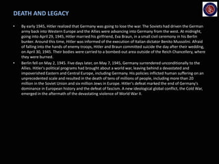 DEATH AND LEGACY
• By early 1945, Hitler realized that Germany was going to lose the war. The Soviets had driven the German
army back into Western Europe and the Allies were advancing into Germany from the west. At midnight,
going into April 29, 1945, Hitler married his girlfriend, Eva Braun, in a small civil ceremony in his Berlin
bunker. Around this time, Hitler was informed of the execution of Italian dictator Benito Mussolini. Afraid
of falling into the hands of enemy troops, Hitler and Braun committed suicide the day after their wedding,
on April 30, 1945. Their bodies were carried to a bombed-out area outside of the Reich Chancellery, where
they were burned.
• Berlin fell on May 2, 1945. Five days later, on May 7, 1945, Germany surrendered unconditionally to the
Allies. Hitler's political programs had brought about a world war, leaving behind a devastated and
impoverished Eastern and Central Europe, including Germany. His policies inflicted human suffering on an
unprecedented scale and resulted in the death of tens of millions of people, including more than 20
million in the Soviet Union and six million Jews in Europe. Hitler's defeat marked the end of Germany's
dominance in European history and the defeat of fascism. A new ideological global conflict, the Cold War,
emerged in the aftermath of the devastating violence of World War II.
 