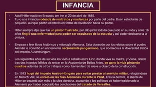 INFANCIA
- Adolf Hitler nació en Braunau am Inn el 20 de abril de 1889.
- Tuvo una infancia rodeada de maltratos y mudanzas por parte del padre. Buen estudiante de
pequeño, aunque perdió el interés en forma de revelación hacia su padre.
- Hitler siempre dijo que fue un pintor frustrado, por ello pintó todo lo que pudo en su vida y a los 16
años fingió una enfermedad para poder ser expulsado de la escuela y así poder dedicarse a la
pintura.
- Empezó a leer libros históricos y mitología Alemana. Esta obsesión por los relatos sobre el pueblo
Alemán le convirtió en un ferviente nacionalista pangermano, que aborrecía a la diversidad étnica
del Imperio Austrohúngaro.
- Los siguientes años de su vida los vivió a caballo entre Linz, donde viva su madre, y Viena, donde
tras dos intentos fallidos de entrar en la Academia de Bellas Artes, se gano la vida pintando
cuadros además de otros trabajos como barrendero de nieve u obrero de la construcción.
- En 1913 huyó del imperio Austro-Húngaro para evitar prestar al servicio militar, refugiándose
en Múnich. Allí, se enroló en las filas Alemanas durante la PGM. Tras la derrota, la mente de
Hitler se decantó aún más a la ultra derecha, acusando a los políticos de haber traicionado a
Alemania por haber aceptado las condiciones del tratado de Versalles.
 