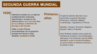 SEGUNDA GUERRA MUNDIAL
Alemania contaba con un ejército
profesional bien entrenado,
adoctrinado y armado en los
últimos años y con una sola idea
en su cabeza, el dominio de
Europa y del mundo.
1939
Hitler invadía Polonia
encontrándose con la oposición
armada de Francia y Gran
Bretaña, estallaba la SGM.
Primeros
años
El ejército alemán derrotó a sus
oponentes ocupando Noruega,
Dinamarca, Holanda, Bélgica,
Luxemburgo, Yugoslavia y Francia.
Aliados: Hungría, Rumanía, Bulgaria,
España, Italia y Finlandia.
Gran Bretaña resistía como podía los
intentos de invasión y los bombardeos
alemanes. Fue entonces cuando Hitler
decidió ir a por la Unión Soviética,
ya que le daría un territorio inmenso y
la puerta a Asia.
 