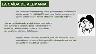 LA CAÍDA DE ALEMANIA
Los soviéticos contraatacaron y fueron quitando terreno y mermando el
ejército alemán. En 1945 la URSS logró tomar Berlín y, ayudado por el
ejército norteamericano, derrotó a Hitler y a su reinado de terror.
.
Dejando atrás su política de exterminio judío (con millones de judíos
asesinados en los campos de concentración), de superioridad aria y de
conquista del mundo bajo su mando.
Hitler fue perdiendo poder y aliados hasta verse recluido
en un búnker de la Cancillería donde se suicidaría el 30
de abril de 1945 terminando con uno de los dictadores
más sangrientos y temibles de la historia.
 