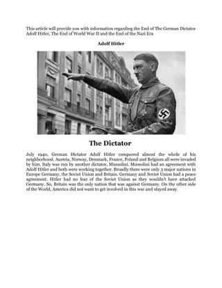 This article will provide you with information regarding the End of The German Dictator
Adolf Hitler, The End of World War II and the End of the Nazi Era
Adolf Hitler
The Dictator
July 1940, German Dictator Adolf Hitler conquered almost the whole of his
neighborhood. Austria, Norway, Denmark, France, Poland and Belgium all were invaded
by him. Italy was run by another dictator, Mussolini. Mussolini had an agreement with
Adolf Hitler and both were working together. Broadly there were only 3 major nations in
Europe Germany, the Soviet Union and Britain. Germany and Soviet Union had a peace
agreement. Hitler had no fear of the Soviet Union as they wouldn’t have attacked
Germany. So, Britain was the only nation that was against Germany. On the other side
of the World, America did not want to get involved in this war and stayed away.
 
