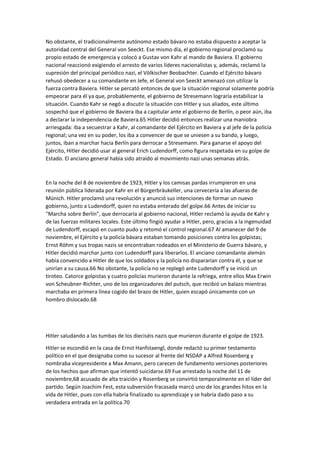 No obstante, el tradicionalmente autónomo estado bávaro no estaba dispuesto a aceptar la
autoridad central del General von Seeckt. Ese mismo día, el gobierno regional proclamó su
propio estado de emergencia y colocó a Gustav von Kahr al mando de Baviera. El gobierno
nacional reaccionó exigiendo el arresto de varios líderes nacionalistas y, además, reclamó la
supresión del principal periódico nazi, el Völkischer Beobachter. Cuando el Ejército bávaro
rehusó obedecer a su comandante en Jefe, el General von Seeckt amenazó con utilizar la
fuerza contra Baviera. Hitler se percató entonces de que la situación regional solamente podría
empeorar para él ya que, probablemente, el gobierno de Stresemann lograría estabilizar la
situación. Cuando Kahr se negó a discutir la situación con Hitler y sus aliados, este último
sospechó que el gobierno de Baviera iba a capitular ante el gobierno de Berlín, o peor aún, iba
a declarar la independencia de Baviera.65 Hitler decidió entonces realizar una maniobra
arriesgada: iba a secuestrar a Kahr, al comandante del Ejército en Baviera y al jefe de la policía
regional; una vez en su poder, los iba a convencer de que se uniesen a su bando, y luego,
juntos, iban a marchar hacia Berlín para derrocar a Stresemann. Para ganarse el apoyo del
Ejército, Hitler decidió usar al general Erich Ludendorff, como figura respetada en su golpe de
Estado. El anciano general había sido atraído al movimiento nazi unas semanas atrás.
En la noche del 8 de noviembre de 1923, Hitler y los camisas pardas irrumpieron en una
reunión pública liderada por Kahr en el Bürgerbräukeller, una cervecería a las afueras de
Múnich. Hitler proclamó una revolución y anunció sus intenciones de formar un nuevo
gobierno, junto a Ludendorff, quien no estaba enterado del golpe.66 Antes de iniciar su
"Marcha sobre Berlín", que derrocaría al gobierno nacional, Hitler reclamó la ayuda de Kahr y
de las fuerzas militares locales. Este último fingió ayudar a Hitler, pero, gracias a la ingenuidad
de Ludendorff, escapó en cuanto pudo y retomó el control regional.67 Al amanecer del 9 de
noviembre, el Ejército y la policía bávara estaban tomando posiciones contra los golpistas;
Ernst Röhm y sus tropas nazis se encontraban rodeados en el Ministerio de Guerra bávaro, y
Hitler decidió marchar junto con Ludendorff para liberarlos. El anciano comandante alemán
había convencido a Hitler de que los soldados y la policía no dispararían contra él, y que se
unirían a su causa.66 No obstante, la policía no se replegó ante Ludendorff y se inició un
tiroteo. Catorce golpistas y cuatro policías murieron durante la refriega, entre ellos Max Erwin
von Scheubner-Richter, uno de los organizadores del putsch, que recibió un balazo mientras
marchaba en primera línea cogido del brazo de Hitler, quien escapó únicamente con un
hombro dislocado.68
Hitler saludando a las tumbas de los dieciséis nazis que murieron durante el golpe de 1923.
Hitler se escondió en la casa de Ernst Hanfstaengl, donde redactó su primer testamento
político en el que designaba como su sucesor al frente del NSDAP a Alfred Rosenberg y
nombraba vicepresidente a Max Amann, pero carecen de fundamento versiones posteriores
de los hechos que afirman que intentó suicidarse.69 Fue arrestado la noche del 11 de
noviembre,68 acusado de alta traición y Rosenberg se convirtió temporalmente en el líder del
partido. Según Joachim Fest, esta subversión fracasada marcó uno de los grandes hitos en la
vida de Hitler, pues con ella habría finalizado su aprendizaje y se habría dado paso a su
verdadera entrada en la política.70
 