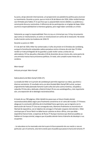 Su juicio, atrajo atención internacional, y le proporcionó una plataforma política para anunciar
su movimiento. Durante su juicio, que se inició el 26 de febrero de 1924, Hitler recibió tiempo
casi ilimitado para hablar,71 lo que hizo que su popularidad creciera debido a su poderoso y
convincente discurso nacionalista. A diferencia de los participantes en el golpe de Kapp, Hitler
asumió la responsabilidad de la intentona golpista, pero negó haber cometido un crimen:
Solamente yo cargo la responsabilidad. Pero no soy un criminal por eso. Si hoy me presento
aquí como un revolucionario, es como un revolucionario en contra de la revolución. No existe
la alta traición contra los traidores de 1918.72
Durante su juicio en 1924.
El 1 de abril de 1924, Hitler fue sentenciado a 5 años de prisión en la fortaleza de Landsberg,
aunque la Constitución estipulaba cadena perpetua contra crímenes de este tipo.73 Hitler
recibió un trato privilegiado de los guardias y pudo recibir cartas y visitas de sus
admiradores.74 Fue absuelto y liberado el 20 de diciembre de ese mismo año, como parte de
una amnistía masiva hacia prisioneros políticos. En total, solo cumplió nueve meses de su
condena.
Mein Kampf
Artículo principal: Mein Kampf
Sobrecubierta de Mein Kampf (1926-27).
La estadía de Hitler en la prisión de Landsberg le permitió organizar sus ideas, que dictó a
diversos secretarios. El resultado sería una obra titulada Mein Kampf (Mi Lucha), aunque
originalmente había planeado llamarla Cuatro años de lucha contra mentiras, estupidez y
cobardía.75 Esta obra, dedicada a Dietrich Eckart,76 era una autobiografía y, más importante
aún, una exposición de la ideología nacionalsocialista.
A través de sus 782 páginas, Hitler detalló los pasos que un futuro Estado alemán
nacionalsocialista debía seguir para finalmente convertirse en el «amo del mundo».77 Primero
aboga por la conclusión definitiva de la hostilidad franco-germana, que se lograría con la
destrucción de Francia.77 Una vez conseguido esto, Alemania finalmente se encontraría en
libertad de expandirse, con el objetivo de conseguir el llamado «espacio vital alemán». Hitler
concluye que el Tercer Reich no debe buscar colonias en Asia o África, sino que debe
expandirse hacia el este, a expensas de Rusia.77 Aunque reconoce que diversos pueblos ya
habitan en Europa oriental, asegura que el pueblo alemán tiene el derecho de desalojar a sus
ocupantes:
...la naturaleza no ha reservado esta tierra para la futura posesión de una nación o raza en
particular; por el contrario, esta tierra existe para el pueblo que posea la fuerza de tomarla.77
 
