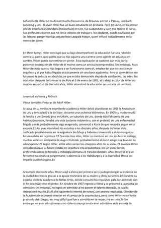 La familia de Hitler se mudó con mucha frecuencia, de Braunau am Inn a Passau, Lambach,
Leonding y Linz. El joven Hitler fue un buen estudiante en primaria. Pero en sexto, en su primer
año de enseñanza secundaria (Realschule) en Linz, fue suspendido y tuvo que repetir el curso.
Sus profesores dijeron que no tenía «deseos de trabajar». No obstante, quedó cautivado por
las lecturas pangermánicas del profesor Leopold Pötsch, quien influyó notablemente en la
mente del joven.
En Mein Kampf, Hitler concluyó que su bajo desempeño en la educación fue una rebelión
contra su padre, que quería que su hijo siguiera una carrera como agente de aduanas; en
cambio, Hitler quería convertirse en pintor. Esta explicación se sostiene aún más por la
posterior descripción de Hitler de él mismo como un artista incomprendido. Sin embargo, Alois
Hitler deseaba que su hijo llegara a ser funcionario como él, empleo del que se sentía muy
orgulloso y al que había llegado prácticamente sin una base académica. Pero al joven Hitler ese
futuro no le seducía en absoluto, ya que estaba demasiado alejado de su objetivo, las artes. No
obstante, después de la muerte de Alois el 3 de enero de 1903, el trabajo escolar de Hitler no
mejoró. A la edad de dieciséis años, Hitler abandonó la educación secundaria sin un título.
Juventud en Viena y Múnich
Véase también: Pinturas de Adolf Hitler
A causa de su mediocre expediente académico Hitler debió abandonar en 1904 la Realschule
de Linz y se trasladó a la de Steyr, distante unos ochenta kilómetros. En 1905 su madre mudó
la familia a un cómodo piso en Urfahr, un suburbio de Linz, donde Adolf disponía de una
habitación propia, llevaba una vida bastante indolente y, con el pretexto de una enfermedad
fingida o más probablemente algo exagerada, convenció a Klara de que no podía seguir en la
escuela.21 Así pues abandonó los estudios a los dieciséis años, después de haber sido
calificado positivamente en la asignatura de dibujo y haberse convencido a sí mismo que su
futuro estaba en la pintura.22 Durante tres años, Hitler se mantuvo en Linz sin buscar trabajo,
muchas veces en compañía de August Kubizek, probablemente el único amigo que tuvo en su
adolescencia;23 según Hitler, estos años serían los «mejores años de su vida».23 Aunque Hitler
consideraba que su futuro estaba en la pintura o la arquitectura, era un voraz lector,
prefiriendo obras de historia y mitología alemana.24 Para los dieciséis años, Hitler ya era un
ferviente nacionalista pangermano, y aborrecía a los Habsburgo y a la diversidad étnica del
Imperio austrohúngaro.23
Al cumplir diecisiete años, Hitler viajó a Viena por primera vez y pudo prolongar su estancia en
la ciudad dos meses gracias a la ayuda monetaria de su madre y otros parientes.24 Durante su
estadía, visitó la Academia de Bellas Artes, donde consultó los requisitos para ser admitido con
el fin de convertirse en pintor. En octubre de 1907 regresó a Viena y se presentó a la prueba de
admisión; sin embargo, no logró ser admitido al no poseer el talento deseado, lo cual lo
decepcionó mucho.25 Al año siguiente lo intentó de nuevo, con peores resultados. El rector de
la Academia le aconsejó intentar en el campo de la arquitectura, pero como Hitler no se había
graduado del colegio, era muy difícil que fuera admitido en la respectiva escuela.24 Sin
embargo, en esos años jóvenes con «talento excepcional» eran admitidos en la escuela de
 