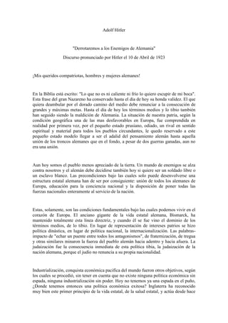 Adolf Hitler

"Derrotaremos a los Enemigos de Alemania"
Discurso pronunciado por Hitler el 10 de Abril de 1923

¡Mis queridos compatriotas, hombres y mujeres alemanes!

En la Biblia está escrito: "Lo que no es ni caliente ni frío lo quiero escupir de mi boca".
Esta frase del gran Nazareno ha conservado hasta el día de hoy su honda validez. El que
quiera deambular por el dorado camino del medio debe renunciar a la consecución de
grandes y máximas metas. Hasta el día de hoy los términos medios y lo tibio también
han seguido siendo la maldición de Alemania. La situación de nuestra patria, según la
condición geográfica una de las mas desfavorables en Europa, fue comprendida en
realidad por primera vez, por el pequeño estado prusiano, odiado, un rival en sentido
espiritual y material para todos los pueblos circundantes, le quedo reservado a este
pequeño estado modelo llegar a ser el adalid del pensamiento alemán hasta aquella
unión de los troncos alemanes que en el fondo, a pesar de dos guerras ganadas, aun no
era una unión.

Aun hoy somos el pueblo menos apreciado de la tierra. Un mundo de enemigos se alza
contra nosotros y el alemán debe decidirse también hoy si quiere ser un soldado libre o
un esclavo blanco. Las precondiciones bajo las cuales solo puede desenvolverse una
estructura estatal alemana han de ser por consiguiente: unión de todos los alemanes de
Europa, educación para la conciencia nacional y la disposición de poner todas las
fuerzas nacionales enteramente al servicio de la nación.

Estas, solamente, son las condiciones fundamentales bajo las cuales podemos vivir en el
corazón de Europa. El anciano gigante de la vida estatal alemana, Bismarck, ha
mantenido totalmente esta línea directriz, y cuando él se fue vino el dominio de los
términos medios, de lo tibio. En lugar de representación de intereses patrios se hizo
política dinástica, en lugar de política nacional, la internacionalización. Las palabrasimpacto de "echar un puente entre todos los antagonismos", de fraternización, de tregua
y otras similares minaron la fuerza del pueblo alemán hacia adentro y hacia afuera. La
judaización fue la consecuencia inmediata de esta política tibia, la judaización de la
nación alemana, porque el judío no renuncia a su propia nacionalidad.

Industrialización, conquista económica pacifica del mundo fueron otros objetivos, según
los cuales se procedió, sin tener en cuenta que no existe ninguna política económica sin
espada, ninguna industrialización sin poder. Hoy no tenemos ya una espada en el puño,
¿Donde tenemos entonces una política económica exitosa? Inglaterra ha reconocido
muy bien este primer principio de la vida estatal, de la salud estatal, y actúa desde hace

 