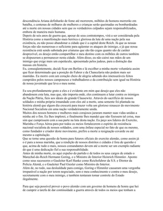descendência Ariana definharão de fome até morrerem, milhões de homens morrerão em
batalha, e centenas de milhares de mulheres e crianças serão queimadas ou bombardeadas
até a morte em nossas cidades sem que os verdadeiros culpados sejam responsabilizados,
embora de maneira mais humana.
Depois de seis anos de guerra que, apesar de seus contratempos, virá a ser considerada pela
História como a manifestação mais heróica e gloriosa da luta de uma nação pela sua
existência, eu não posso abandonar a cidade que é a capital deste Reich. Já que as nossas
forças não são numerosas o suficiente para agüentar os ataques do inimigo, e já que nossa
resistência está sendo sabotada por criaturas que são tão cegas quanto são de caráter
desprezível, eu desejo então compartilhar o meu destino com os milhões de outros também
se dispuseram a permanecer nesta cidade. Além disso, eu não cairei nas mãos de um
inimigo que exige mais um espetáculo, apresentado pelos judeus, para a distração das
massas em histeria.
Eu, conseqüentemente, decidi ficar em Berlim e lá escolher a minha morte voluntária assim
que ficar determinado que a posição do Fuhrer e da Chancelaria não podem mais ser
mantidas. Eu morro com um coração cheio de alegria sabendo dos imensuráveis feitos
cumpridos pelos nossos camponeses e trabalhadores e da contribuição sem igual na História
de nossa juventude que leva o meu nome.

Eu sou profundamente grato a eles e é evidente em mim que desejo que eles não
abandonem esta luta, mas que, não importa onde, eles continuem a lutar contra os inimigos
da Nação Pátria, fieis aos ideais do grande Clausewitz. Através do sacrifício de nossos
soldados e minha própria irmandade com eles até a morte, uma semente foi plantada na
história alemã que algum dia crescerá para trazer volta um glorioso renascer do movimento
Nacional Socialista em uma nação verdadeiramente unida.
Muitos dos nossos homens e mulheres mais corajosos juraram manter suas vidas unidas a
minha até o fim. Eu lhes implorei, e finalmente lhes mandei que não fizessem tal coisa, mas
sim que cumprissem com a sua parte na luta desta nação. Eu peço aos lideres do Exercito,
Marinha e Força Aérea para por todos os meios fortalecerem o espírito de resistência
nacional socialista de nossos soldados, com uma ênfase especial no fato de que eu mesmo,
como fundador e criador deste movimento, prefiro a morte a resignação covarde ou até
mesmo a capitulação.
Que se torne uma questão de honra para futuros oficiais do exercito alemão, como assim já
o é para a nossa marinha, que a rendição de nossos distritos e cidades é fora de questão e
que, acima de tudo o mais, nossos comandantes devem até a morte ser um exemplo radiante
do que é uma dedicação fiel a sua responsabilidade.
Antes de minha morte, eu aqui expulso do partido e de todos os seus cargos de estado o
Marechal-do-Reich Hermann Goring, e o Ministro do Interior Heinrich Himmler. Aponto
como seus sucessores o Gauleiter Karl Hanke como Reichsfuhrer da S.S. e Diretor da
Policia Alemã, e o Gauleiter Paul Giesler como Ministro do Interior.
Além de, no todo, sua deslealdade para comigo, Goring e Himmler causaram uma vergonha
irreparável a nação por terem negociado, sem o meu conhecimento e contra o meu desejo,
secretamente com o meu inimigo, e também tentaram tomar controle do Estado
ilegalmente.

Para que seja possível prover o povo alemão com um governo de homens de honra que hei
de cumprir a tarefa de dar continuidade a guerra através de todos os meios que tenham a
 