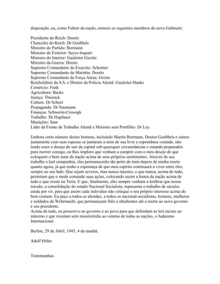 disposição, eu, como Fuhrer da nação, nomeio os seguintes membros do novo Gabinete:

Presidente do Reich: Donitz
Chanceler do Reich: Dr Goebbels
Ministro do Partido: Bormann
Ministro do Exterior: Seyss-Inquart
Ministro do Interior: Gauleiter Giesler
Ministro da Guerra: Donitz
Supremo Comandante do Exercito: Schorner
Supremo Comandante da Marinha: Donitz
Supremo Comandante da Força Aérea: Greim
Reichsfuhrer da S.S. e Diretor da Policia Alemã: Gauleiter Hanke
Comércio: Funk
Agricultura: Backe
Justiça: Thierack
Cultura: Dr Scheel
Propaganda: Dr Naumann
Finanças: Schwerin-Crossigk
Trabalho: Dr Hupfauer
Munições: Saur
Líder da Frente de Trabalho Alemã e Ministro sem Portfólio: Dr Ley.

Embora certo número destes homens, incluindo Martin Bormann, Doutor Goebbels e outros
juntamente com suas esposas se juntaram a mim de sua livre e espontânea vontade, não
tendo estes o desejo de sair da capital sob quaisquer circunstâncias e estando preparados
para morrer comigo, eu lhes imploro que venham a cumprir com o meu desejo de que
coloquem o bem estar da nação acima de seus próprios sentimentos. Através de seu
trabalho e leal companhia, eles permanecerão tão perto de mim depois de minha morte
quanto agora, já que tenho a esperança de que meu espírito continuará a viver entre eles,
sempre ao seu lado. Que sejam severos, mas nunca injustos, e que nunca, acima de tudo,
permitam que o medo comande suas ações, colocando assim a honra da nação acima de
tudo o que existe na Terra. E que, finalmente, eles sempre venham a lembrar que nossa
missão, a consolidação do estado Nacional Socialista, representa o trabalho de séculos
ainda por vir, para que assim cada indivíduo não coloque o seu próprio interesse acima do
bem comum. Eu peço a todos os alemães, a todos os nacional-socialistas, homens, mulheres
e soldados da Wehrmacht, que permaneçam fiéis e obedientes até a morte ao novo governo
e seu presidente.
Acima de tudo, eu proscrevo ao governo e ao povo para que defendam as leis raciais ao
máximo e que resistam sem misericórdia ao veneno de todas as nações, o Judaismo
Internacional.

Berlim, 29 de Abril, 1945, 4 da manhã.

Adolf Hitler


Testemunhas:
 