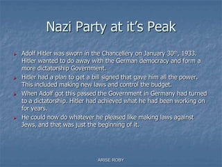 Nazi Party at it’s Peak
 Adolf Hitler was sworn in the Chancellery on January 30th, 1933.
Hitler wanted to do away with the German democracy and form a
more dictatorship Government.
 Hitler had a plan to get a bill signed that gave him all the power.
This included making new laws and control the budget.
 When Adolf got this passed the Government in Germany had turned
to a dictatorship. Hitler had achieved what he had been working on
for years.
 He could now do whatever he pleased like making laws against
Jews, and that was just the beginning of it.
ARISE ROBY
 