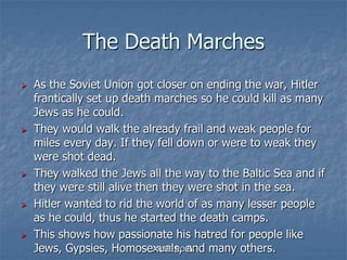 The Death Marches
 As the Soviet Union got closer on ending the war, Hitler
frantically set up death marches so he could kill as many
Jews as he could.
 They would walk the already frail and weak people for
miles every day. If they fell down or were to weak they
were shot dead.
 They walked the Jews all the way to the Baltic Sea and if
they were still alive then they were shot in the sea.
 Hitler wanted to rid the world of as many lesser people
as he could, thus he started the death camps.
 This shows how passionate his hatred for people like
Jews, Gypsies, Homosexuals, and many others.ARISE ROBY
 