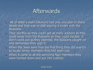 Afterwards
 All of Hitler’s main followers had only one plan in there
heads and that was to stall signing a treaty with the
Russians.
 They did this so they could get as many soldiers as they
could away from the Russians so they could escape. It
didn’t work out as they planned, the Russians caught on
and demanded they sign it.
 When the Jews were free the first thing they did was try
to locate family members that had been lost.
 When it came to all the surviving Nazi members they
were hunted down and put into custody.
ARISE ROBY
 