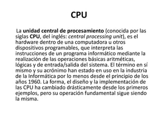 CPU
La unidad central de procesamiento (conocida por las
siglas CPU, del inglés: central processing unit), es el
hardware dentro de una computadora u otros
dispositivos programables, que interpreta las
instrucciones de un programa informático mediante la
realización de las operaciones básicas aritméticas,
lógicas y de entrada/salida del sistema. El término en sí
mismo y su acrónimo han estado en uso en la industria
de la Informática por lo menos desde el principio de los
años 1960. La forma, el diseño y la implementación de
las CPU ha cambiado drásticamente desde los primeros
ejemplos, pero su operación fundamental sigue siendo
la misma.
 