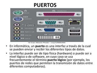 PUERTOS
• En informática, un puerto es una interfaz a través de la cual
se pueden enviar y recibir los diferentes tipos de datos.
• La interfaz puede ser de tipo física (hardware) o puede ser a
nivel lógico o de software, en cuyo caso se usa
frecuentemente el término puerto lógico (por ejemplo, los
puertos de redes que permiten la transmisión de datos entre
diferentes computadoras).
 
