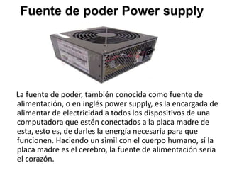 Fuente de poder Power supply
La fuente de poder, también conocida como fuente de
alimentación, o en inglés power supply, es la encargada de
alimentar de electricidad a todos los dispositivos de una
computadora que estén conectados a la placa madre de
esta, esto es, de darles la energía necesaria para que
funcionen. Haciendo un simil con el cuerpo humano, si la
placa madre es el cerebro, la fuente de alimentación sería
el corazón.
 
