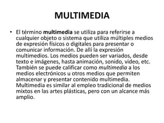 MULTIMEDIA
• El término multimedia se utiliza para referirse a
cualquier objeto o sistema que utiliza múltiples medios
de expresión físicos o digitales para presentar o
comunicar información. De allí la expresión
multimedios. Los medios pueden ser variados, desde
texto e imágenes, hasta animación, sonido, video, etc.
También se puede calificar como multimedia a los
medios electrónicos u otros medios que permiten
almacenar y presentar contenido multimedia.
Multimedia es similar al empleo tradicional de medios
mixtos en las artes plásticas, pero con un alcance más
amplio.
 