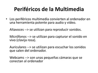 Periféricos de la Multimedia
• Los periféricos multimedia convierten al ordenador en
una herramienta potente para audio y vídeo.
Altavoces --> se utilizan para reproducir sonidos.
Micrófonos --> se utilizan para capturar el sonido en
vivo (clavija rosa).
Auriculares --> se utilizan para escuchar los sonidos
que salen del ordenador.
Webcams --> son unas pequeñas cámaras que se
conectan al ordenador
 