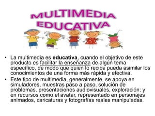• La multimedia es educativa, cuando el objetivo de este
producto es facilitar la enseñanza de algún tema
específico, de modo que quien lo reciba pueda asimilar los
conocimientos de una forma más rápida y efectiva.
• Este tipo de multimedia, generalmente, se apoya en
simuladores, muestras paso a paso, solución de
problemas, presentaciones audiovisuales, exploración; y
en recursos como el avatar, representado en personajes
animados, caricaturas y fotografías reales manipuladas.
 