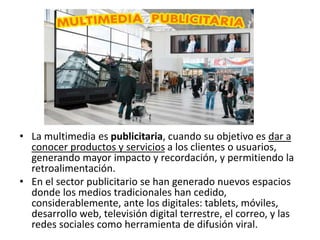 • La multimedia es publicitaria, cuando su objetivo es dar a
conocer productos y servicios a los clientes o usuarios,
generando mayor impacto y recordación, y permitiendo la
retroalimentación.
• En el sector publicitario se han generado nuevos espacios
donde los medios tradicionales han cedido,
considerablemente, ante los digitales: tablets, móviles,
desarrollo web, televisión digital terrestre, el correo, y las
redes sociales como herramienta de difusión viral.
 
