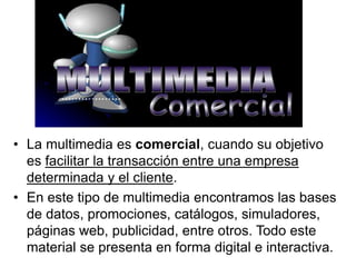 • La multimedia es comercial, cuando su objetivo
es facilitar la transacción entre una empresa
determinada y el cliente.
• En este tipo de multimedia encontramos las bases
de datos, promociones, catálogos, simuladores,
páginas web, publicidad, entre otros. Todo este
material se presenta en forma digital e interactiva.
 