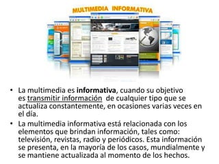 • La multimedia es informativa, cuando su objetivo
es transmitir información de cualquier tipo que se
actualiza constantemente, en ocasiones varias veces en
el día.
• La multimedia informativa está relacionada con los
elementos que brindan información, tales como:
televisión, revistas, radio y periódicos. Esta información
se presenta, en la mayoría de los casos, mundialmente y
se mantiene actualizada al momento de los hechos.
 