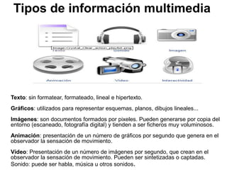 Tipos de información multimedia
Texto: sin formatear, formateado, lineal e hipertexto.
Gráficos: utilizados para representar esquemas, planos, dibujos lineales...
Imágenes: son documentos formados por pixeles. Pueden generarse por copia del
entorno (escaneado, fotografía digital) y tienden a ser ficheros muy voluminosos.
Animación: presentación de un número de gráficos por segundo que genera en el
observador la sensación de movimiento.
Vídeo: Presentación de un número de imágenes por segundo, que crean en el
observador la sensación de movimiento. Pueden ser sintetizadas o captadas.
Sonido: puede ser habla, música u otros sonidos.
 