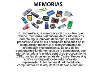 MEMORIAS
En informática, la memoria es el dispositivo que
retiene, memoriza o almacena datos informáticos
durante algún intervalo de tiempo. La memoria
proporciona una de las principales funciones de la
computación moderna: el almacenamiento de
información y conocimiento. Es uno de los
componentes fundamentales de la computador, que
interconectada a la unidad central de procesamiento
(CPU, por las siglas en inglés de Central Processing
Unit) y los dispositivo de entrada/salida,
implementan lo fundamental del modelo de
computadora de la arquitectura de Von Neumann.
 