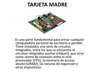TARJETA MADRE
Es una parte fundamental para armar cualquier
computadora personal de escritorio o portátil.
Tiene instalados una serie de circuitos
integrados, entre los que se encuentra el
circuitos integrados auxiliar (chipset), que sirve
como centro de conexión entre el mini
procesador (CPU), la memoria de acceso
aleatorio(RAM), las ranuras de expansión y
otros dispositivos.
 