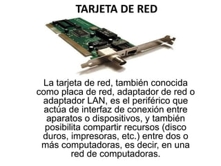 TARJETA DE RED
La tarjeta de red, también conocida
como placa de red, adaptador de red o
adaptador LAN, es el periférico que
actúa de interfaz de conexión entre
aparatos o dispositivos, y también
posibilita compartir recursos (disco
duros, impresoras, etc.) entre dos o
más computadoras, es decir, en una
red de computadoras.
 