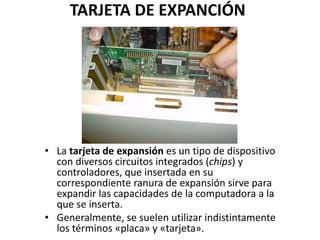 TARJETA DE EXPANCIÓN
• La tarjeta de expansión es un tipo de dispositivo
con diversos circuitos integrados (chips) y
controladores, que insertada en su
correspondiente ranura de expansión sirve para
expandir las capacidades de la computadora a la
que se inserta.
• Generalmente, se suelen utilizar indistintamente
los términos «placa» y «tarjeta».
 