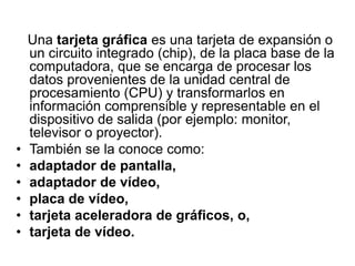Una tarjeta gráfica es una tarjeta de expansión o
un circuito integrado (chip), de la placa base de la
computadora, que se encarga de procesar los
datos provenientes de la unidad central de
procesamiento (CPU) y transformarlos en
información comprensible y representable en el
dispositivo de salida (por ejemplo: monitor,
televisor o proyector).
• También se la conoce como:
• adaptador de pantalla,
• adaptador de vídeo,
• placa de vídeo,
• tarjeta aceleradora de gráficos, o,
• tarjeta de vídeo.
 