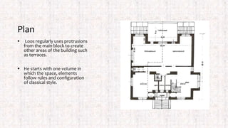 Plan
 Loos regularly uses protrusions
from the main block to create
other areas of the building such
as terraces.
 He starts with one volume in
which the space, elements
follow rules and configuration
of classical style.
 