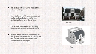  Has a stucco façade, like most of his
other buildings.
 Loos built his buildings with roughcast
walls, and used stucco to form a
protective layer over the bricks.
 The stucco façades create a strong
unornamented white smooth surface.
 Arched a metal roof at the ceiling of
the ground floor in front of the house,
but turned it into a flat wood and
cement roof at the apex.
Facade
View
 