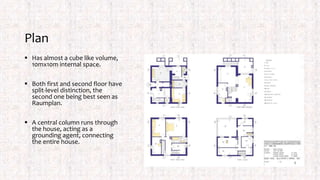 Plan
 Has almost a cube like volume,
10mx10m internal space.
 Both first and second floor have
split-level distinction, the
second one being best seen as
Raumplan.
 A central column runs through
the house, acting as a
grounding agent, connecting
the entire house.
 