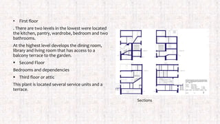 • First floor
. There are two levels in the lowest were located
the kitchen, pantry, wardrobe, bedroom and two
bathrooms.
At the highest level develops the dining room,
library and living room that has access to a
balcony terrace to the garden.
 Second Floor
Bedrooms and dependencies
 Third floor or attic
This plant is located several service units and a
terrace.
Sections
 