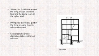  The second floor is made up of
the living area on the lower
level and the dining room on
the higher level
 Dining area is seen as a part of
the living area and thus its
volumes intersect.
 Central column creates
distinction between the two
volumes.
SECTION
 