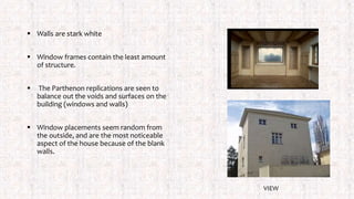  Walls are stark white
 Window frames contain the least amount
of structure.
 The Parthenon replications are seen to
balance out the voids and surfaces on the
building (windows and walls)
 Window placements seem random from
the outside, and are the most noticeable
aspect of the house because of the blank
walls.
VIEW
 