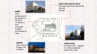 NORTH
view to the castle of
Prague, the
Hradshin.
EAST AND SOUTH-EAST
Only this side of the site border
are with
houses
south-west
a smaller road , leading
to a older residential
area,in the north
east
more
private area in
the garden in
the East.
to secure it
from
unwanted
Insights
surrounded by
trees.
 