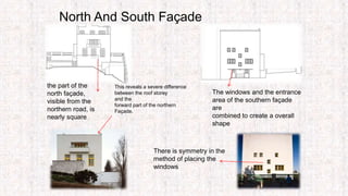 North And South Façade
This reveals a severe difference
between the roof storey
and the
forward part of the northern
Façade.
There is symmetry in the
method of placing the
windows
The windows and the entrance
area of the southern façade
are
combined to create a overall
shape
the part of the
north façade,
visible from the
northern road, is
nearly square
 