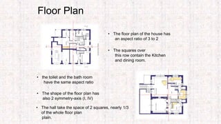 Floor Plan
• The floor plan of the house has
an aspect ratio of 3 to 2
• The shape of the floor plan has
also 2 symmetry-axis (I, IV)
• The squares over
this row contain the Kitchen
and dining room.
• The hall take the space of 2 squares, nearly 1/3
of the whole floor plan
plain.
• the toilet and the bath room
have the same aspect ratio
 